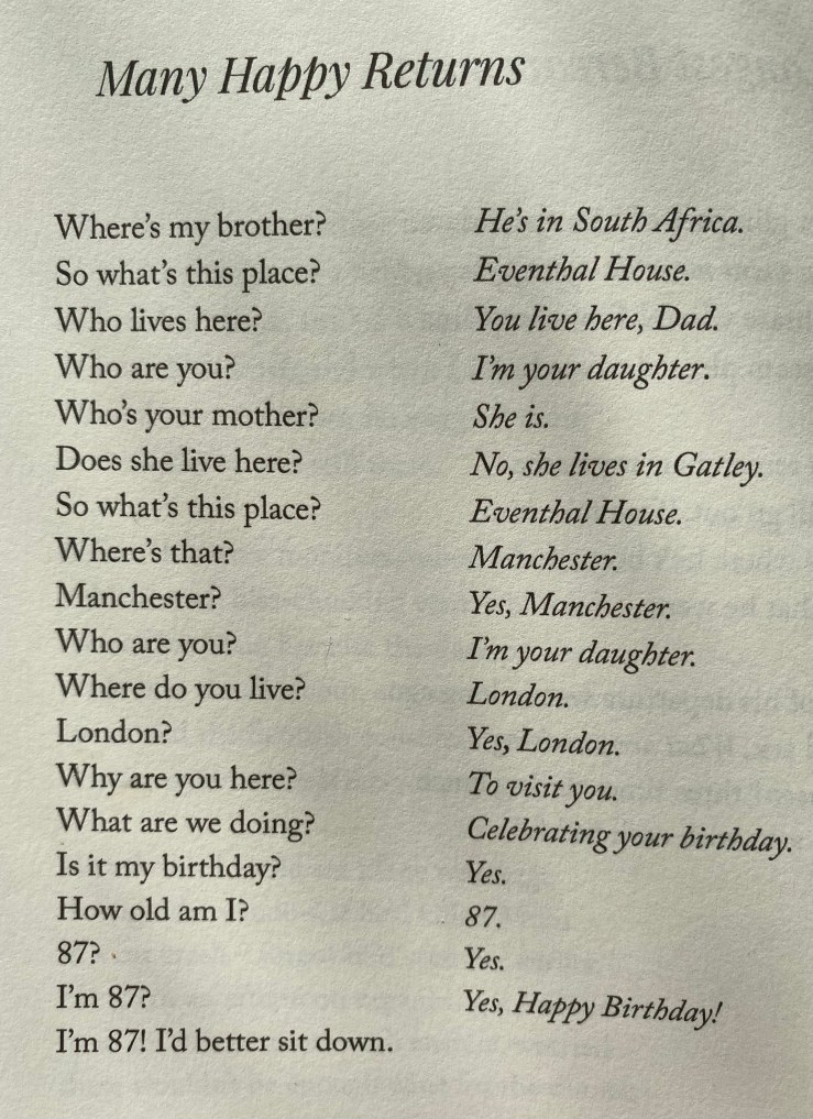 Many Hapby Returns Where's my brother? So what's this place? Who lives here? Who are you? Who's your mother? Does she live here? So what's this place? Where's that? Manchester? Who are you? Where do you live? London? Why are you here? What are we doing? Is it my birthday? How old am I? 87?. I'm 87? I'm 87! I'd better sit down. He's in South Africa. Eventhal House. You live here, Dad. I'm your daughter. She is. No, she lives in Gatley. Eventhal House. Manchester. Yes, Manchester. I'm your daughter. London. Yes, London. To visit you. Celebrating your birthday. Yes. 87. Yes. Yes, Happy Birthday!